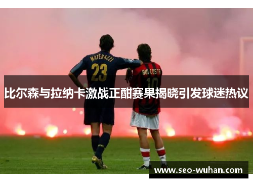 比尔森与拉纳卡激战正酣赛果揭晓引发球迷热议