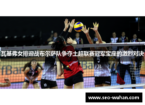 瓦基弗女排迎战布尔萨队争夺土超联赛冠军宝座的激烈对决