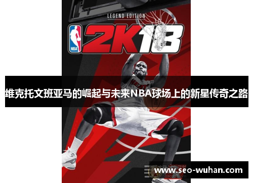 维克托文班亚马的崛起与未来NBA球场上的新星传奇之路